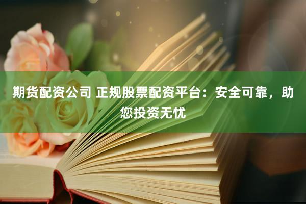 期货配资公司 正规股票配资平台：安全可靠，助您投资无忧