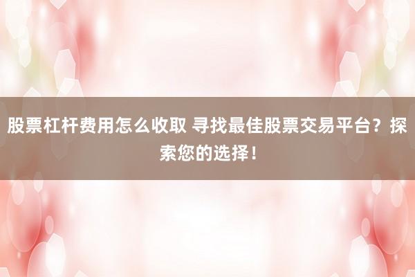股票杠杆费用怎么收取 寻找最佳股票交易平台？探索您的选择！