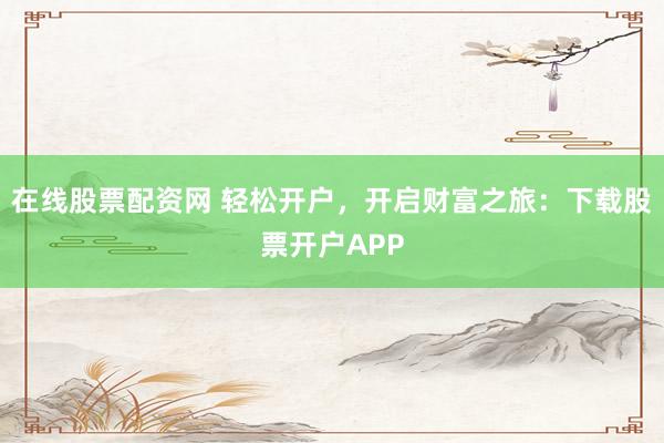 在线股票配资网 轻松开户，开启财富之旅：下载股票开户APP