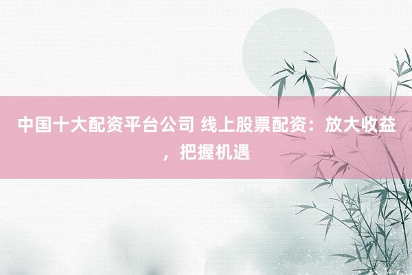 中国十大配资平台公司 线上股票配资：放大收益，把握机遇