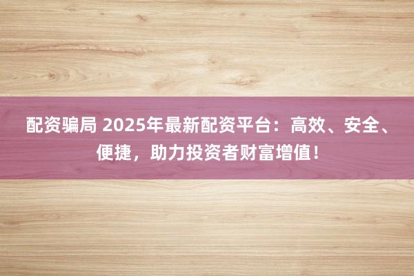 配资骗局 2025年最新配资平台：高效、安全、便捷，助力投资者财富增值！