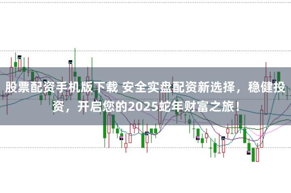 股票配资手机版下载 安全实盘配资新选择，稳健投资，开启您的2025蛇年财富之旅！