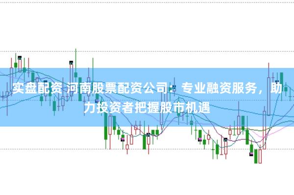实盘配资 河南股票配资公司：专业融资服务，助力投资者把握股市机遇