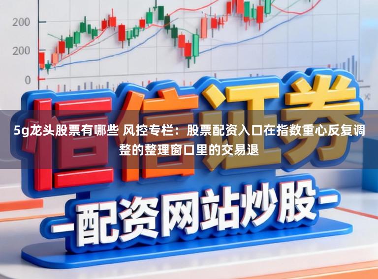 5g龙头股票有哪些 风控专栏：股票配资入口在指数重心反复调整的整理窗口里的交易退