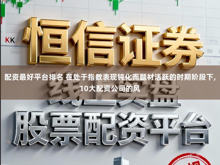 配资最好平台排名 在处于指数表现钝化而题材活跃的时期阶段下,10大配资公司的风