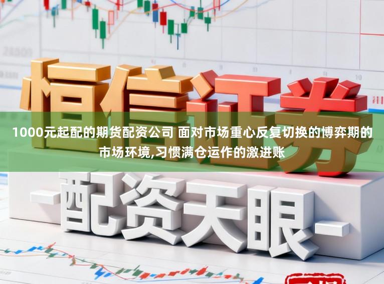 1000元起配的期货配资公司 面对市场重心反复切换的博弈期的市场环境,习惯满仓运作的激进账