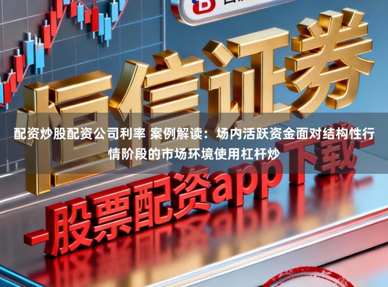 配资炒股配资公司利率 案例解读：场内活跃资金面对结构性行情阶段的市场环境使用杠杆炒