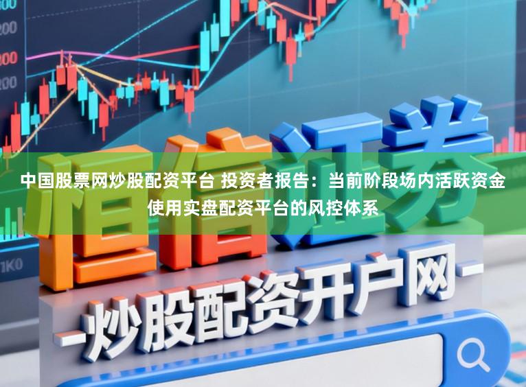 中国股票网炒股配资平台 投资者报告：当前阶段场内活跃资金使用实盘配资平台的风控体系