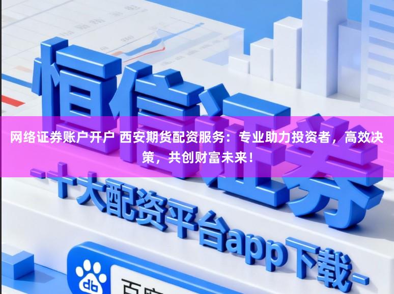 网络证券账户开户 西安期货配资服务：专业助力投资者，高效决策，共创财富未来！
