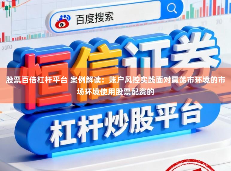 股票百倍杠杆平台 案例解读：账户风控实践面对震荡市环境的市场环境使用股票配资的