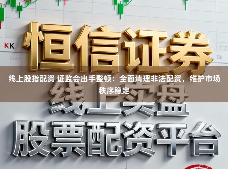 线上股指配资 证监会出手整顿：全面清理非法配资，维护市场秩序稳定