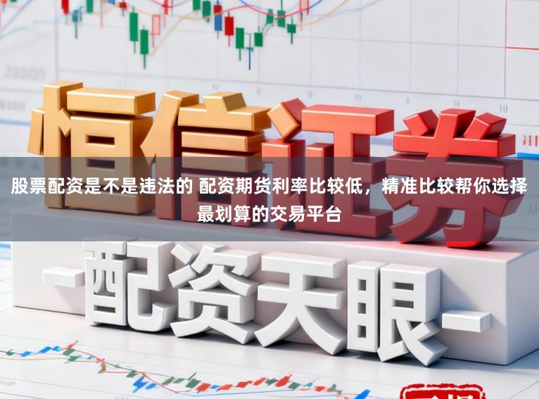 股票配资是不是违法的 配资期货利率比较低，精准比较帮你选择最划算的交易平台